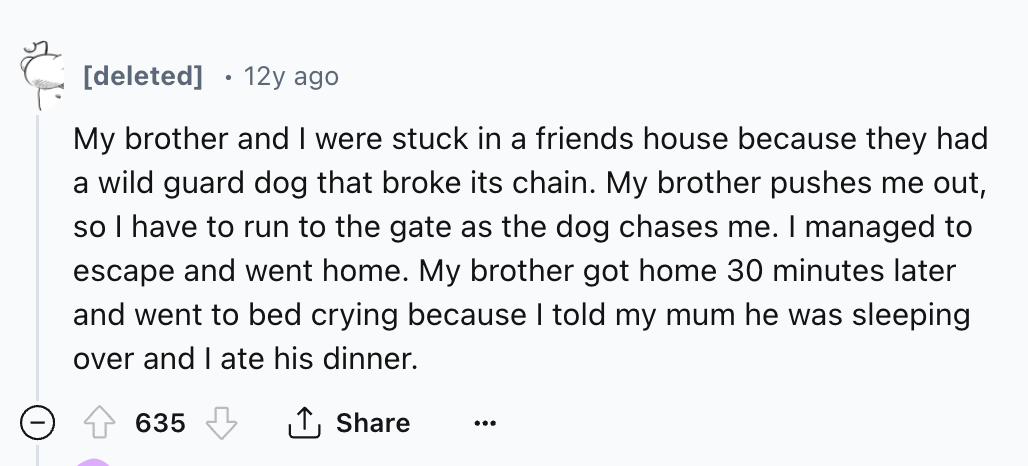 number - deleted 12y ago My brother and I were stuck in a friends house because they had a wild guard dog that broke its chain. My brother pushes me out, so I have to run to the gate as the dog chases me. I managed to escape and went home. My brother got 